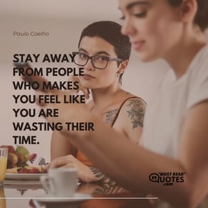 Stay away from people who makes you feel like you are wasting their time.