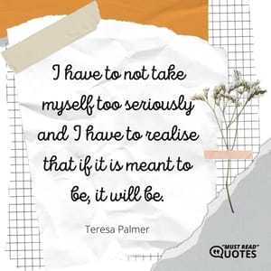 I have to not take myself too seriously and I have to realise that if it is meant to be, it will be.