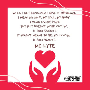 When I get involved, I give it my heart, I mean my mind, my soul, my body: I mean every part. But if it doesn't work out, yo, it just doesn't. It wasn't meant to be, you know, it just wasn't.