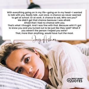 With everything going on in my life—going on in my head—I wanted to talk with you. Really talk. Just once. A chance we never seemed to get at school. Or at work. A chance to ask, Who are you?' We didn’t get that chance because I was afraid. Afraid that I had no chance with you. That’s what I thought. And I was fine with that. Because whit if I got to know you and you turned out to be just like they said? What if you weren’t the person I hoped you were? That, more than anything, would have hurt the most.
