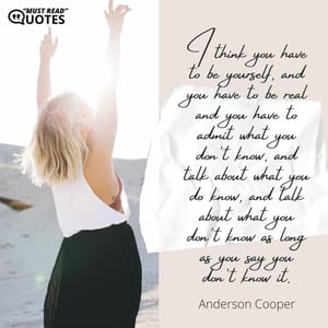 I think you have to be yourself, and you have to be real and you have to admit what you don't know, and talk about what you do know, and talk about what you don't know as long as you say you don't know it.