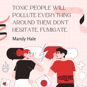 Toxic people will pollute everything around them. Don’t hesitate. Fumigate.