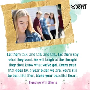 Let them talk, and talk and talk. Let them say what they want. We will laugh at the thought they dont know what we've got. Every year that goes by, a year older we are. You'll still be beautiful then, bless your beautiful heart.
