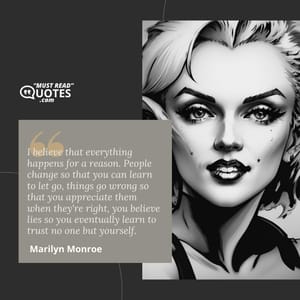 I believe that everything happens for a reason. People change so that you can learn to let go, things go wrong so that you appreciate them when they're right, you believe lies so you eventually learn to trust no one but yourself.