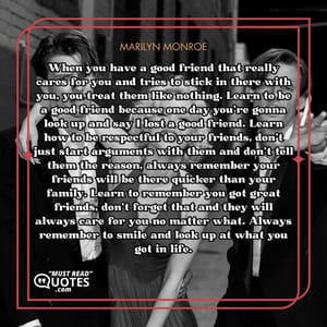 When you have a good friend that really cares for you and tries to stick in there with you, you treat them like nothing. Learn to be a good friend because one day you're gonna look up and say I lost a good friend. Learn how to be respectful to your friends, don't just start arguments with them and don't tell them the reason, always remember your friends will be there quicker than your family. Learn to remember you got great friends, don't forget that and they will always care for you no matter what. Always remember to smile and look up at what you got in life.