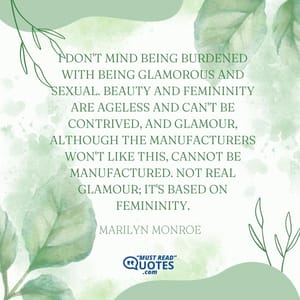I don't mind being burdened with being glamorous and sexual. Beauty and femininity are ageless and can't be contrived, and glamour, although the manufacturers won't like this, cannot be manufactured. Not real glamour; it's based on femininity.