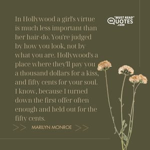 In Hollywood a girl's virtue is much less important than her hair-do. You're judged by how you look, not by what you are. Hollywood's a place where they'll pay you a thousand dollars for a kiss, and fifty cents for your soul. I know, because I turned down the first offer often enough and held out for the fifty cents.