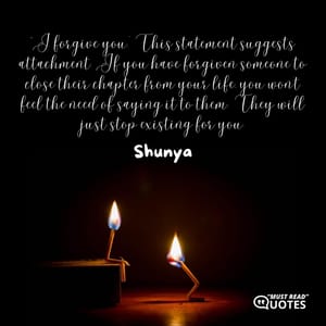 `I forgive you.’ This statement suggests attachment. If you have forgiven someone to close their chapter from your life, you won’t feel the need of saying it to them. They will just stop existing for you.