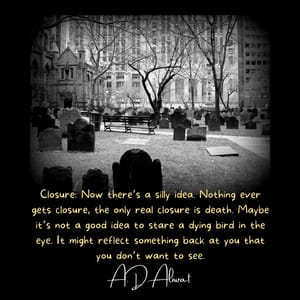 Closure: Now there’s a silly idea. Nothing ever gets closure, the only real closure is death. Maybe it’s not a good idea to stare a dying bird in the eye. It might reflect something back at you that you don’t want to see.