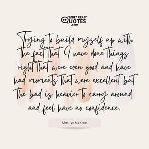 Trying to build myself up with the fact that I have done things right that were even good and have had moments that were excellent but the bad is heavier to carry around and feel have no confidence.