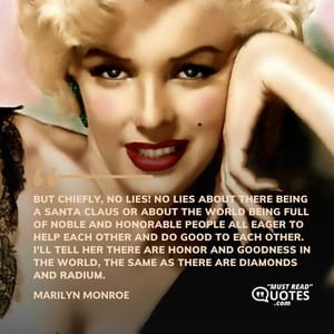 But chiefly, no lies! No lies about there being a Santa Claus or about the world being full of noble and honorable people all eager to help each other and do good to each other. I'll tell her there are honor and goodness in the world, the same as there are diamonds and radium.