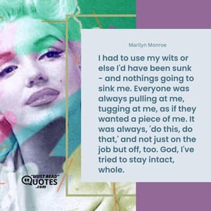 I had to use my wits or else I'd have been sunk - and nothings going to sink me. Everyone was always pulling at me, tugging at me, as if they wanted a piece of me. It was always, 'do this, do that,' and not just on the job but off, too. God, I've tried to stay intact, whole.