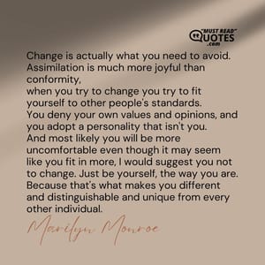 Change is actually what you need to avoid. Assimilation is much more joyful than conformity, when you try to change you try to fit yourself to other people's standards. You deny your own values and opinions, and you adopt a personality that isn't you. And most likely you will be more uncomfortable even though it may seem like you fit in more, I would suggest you not to change. Just be yourself, the way you are. Because that's what makes you different and distinguishable and unique from every other individual.