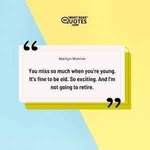 You miss so much when you’re young. It’s fine to be old. So exciting. And I’m not going to retire.