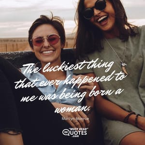 The luckiest thing that ever happened to me was being born a woman.