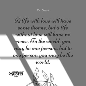 A life with love will have some thorns, but a life without love will have no roses. To the world, you may be one person, but to one person you may be the world.
