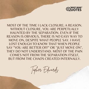 Most of the time I lack closure; a reason. Without closure, you are perpetually haunted by the separation. Even if the reason is obvious, there is no easy way to move on, despite what people say. I have lost enough to know that when people say "You are better off" or "Just move on", they do not understand. Most of the pain comes not from the separation itself, but from the chaos created internally.