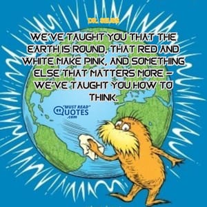 We've taught you that the earth is round, That red and white make pink, And something else that matters more - We've taught you how to think.