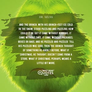 And the Grinch, with his Grinch-feet ice cold in the snow, stood puzzling and puzzling, how could it be so? It came without ribbons. It came without tags. It came without packages, boxes or bags. And he puzzled and puzzled 'till his puzzler was sore. Then the Grinch thought of something he hadn't before. What if Christmas, he thought, doesn't come from a store. What if Christmas, perhaps, means a little bit more.