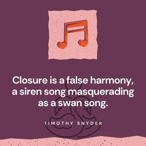 Closure is a false harmony, a siren song masquerading as a swan song.