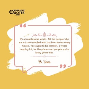 It's a troublesome world. All the people who are in it are troubled with troubles almost every minute. You ought to be thankful, a whole heaping lot, for the places and people you're lucky you're not.