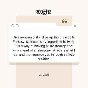I like nonsense, it wakes up the brain cells. Fantasy is a necessary ingredient in living, it's a way of looking at life through the wrong end of a telescope. Which is what I do, and that enables you to laugh at life's realities.