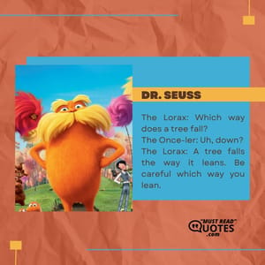 The Lorax: Which way does a tree fall? The Once-ler: Uh, down? The Lorax: A tree falls the way it leans. Be careful which way you lean.