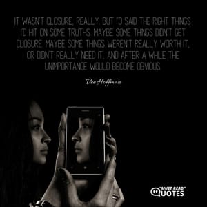 It wasn’t closure, really. But I’d said the right things. I’d hit on some truths. Maybe some things didn’t get closure. Maybe some things weren’t really worth it, or didn’t really need it, and after a while the unimportance would become obvious.