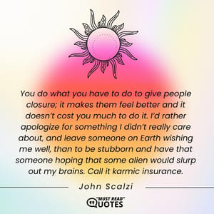 You do what you have to do to give people closure; it makes them feel better and it doesn’t cost you much to do it. I’d rather apologize for something I didn’t really care about, and leave someone on Earth wishing me well, than to be stubborn and have that someone hoping that some alien would slurp out my brains. Call it karmic insurance.