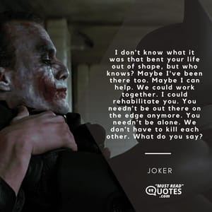 I don't know what it was that bent your life out of shape, but who knows? Maybe I've been there too. Maybe I can help. We could work together. I could rehabilitate you. You needn't be out there on the edge anymore. You needn't be alone. We don't have to kill each other. What do you say?