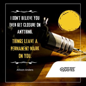 I don't believe you ever get closure on anything. Things leave a permanent mark on you.