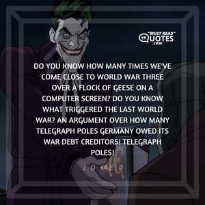 Do you know how many times we've come close to world war three over a flock of geese on a computer screen? Do you know what triggered the last world war? An argument over how many telegraph poles Germany owed its war debt creditors! Telegraph poles!
