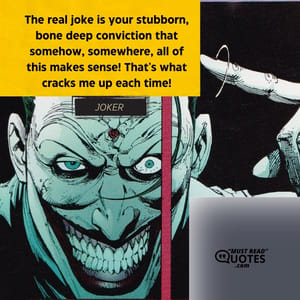 The real joke is your stubborn, bone deep conviction that somehow, somewhere, all of this makes sense! That's what cracks me up each time!