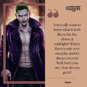 You really want to know what it feels like to be the clown at midnight? Where there's only ever one joke and it's always on you? Well, here you are. Now do you get it?