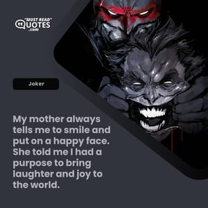 My mother always tells me to smile and put on a happy face. She told me I had a purpose to bring laughter and joy to the world.