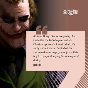 It's true, Batsy! I know everything. And kinda like the kid who peeks at his Christmas presents, I must admit, it’s sadly anti-climactic. Behind all the sturm and batarangs, you’re just a little boy in a playsuit, crying for mommy and daddy!