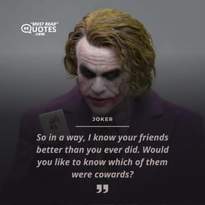 So in a way, I know your friends better than you ever did. Would you like to know which of them were cowards?