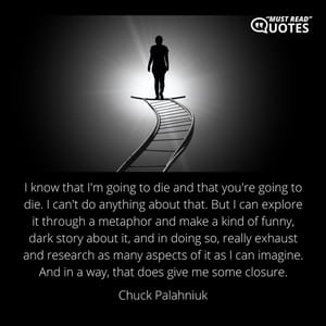 I know that I'm going to die and that you're going to die. I can't do anything about that. But I can explore it through a metaphor and make a kind of funny, dark story about it, and in doing so, really exhaust and research as many aspects of it as I can imagine. And in a way, that does give me some closure.