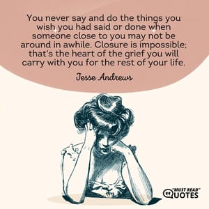 You never say and do the things you wish you had said or done when someone close to you may not be around in awhile. Closure is impossible; that's the heart of the grief you will carry with you for the rest of your life.