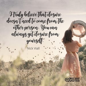 I truly believe that closure doesn't need to come from the other person. You can always get closure from yourself.