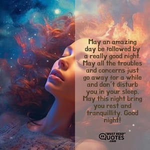 May an amazing day be followed by a really good night. May all the troubles and concerns just go away for a while and don’t disturb you in your sleep. May this night bring you rest and tranquillity. Good night!