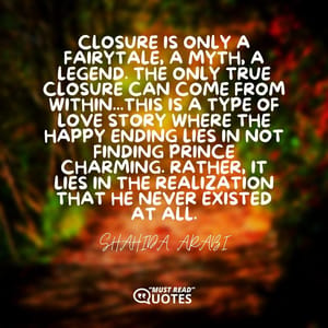 Closure is only a fairytale, a myth, a legend. The only true closure can come from within...this is a type of love story where the happy ending lies in not finding Prince Charming. Rather, it lies in the realization that he never existed at all.