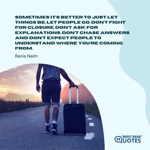 Sometimes it’s better to just let things be, let people go, don’t fight for closure, don’t ask for explanations, don’t chase answers and don’t expect people to understand where you’re coming from.