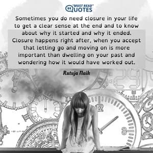 Sometimes you do need closure in your life to get a clear sense at the end and to know about why it started and why it ended. Closure happens right after, when you accept that letting go and moving on is more important than dwelling on your past and wondering how it would have worked out.