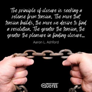 The principle of closure is seeking a release from tension. The more that tension builds, the more we desire to find a resolution. The greater the tension, the greater the pleasure in finding closure...
