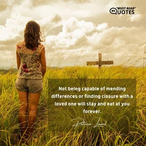 Not being capable of mending differences or finding closure with a loved one will stay and eat at you forever.