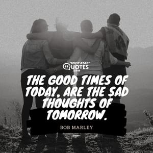 The good times of today, are the sad thoughts of tomorrow.