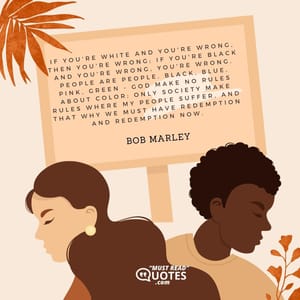 If you're white and you're wrong, then you're wrong; if you're black and you're wrong, you're wrong. People are people. Black, blue, pink, green - God make no rules about color; only society make rules where my people suffer, and that why we must have redemption and redemption now.