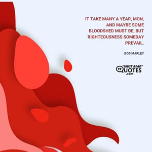 It take many a year, mon, and maybe some bloodshed must be, but righteousness someday prevail.
