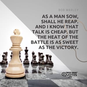 As a man sow, shall he reap. And I know that talk is cheap. But the heat of the battle is as sweet as the victory.